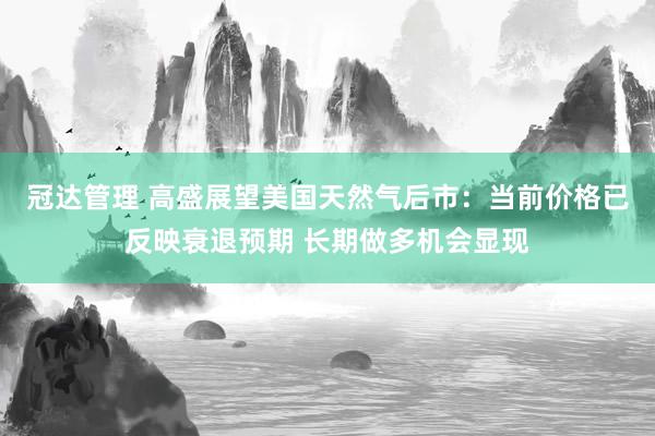 冠达管理 高盛展望美国天然气后市：当前价格已反映衰退预期 长期做多机会显现
