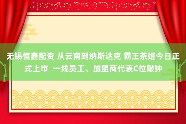 无锡恒鑫配资 从云南到纳斯达克 霸王茶姬今日正式上市  一线员工、加盟商代表C位敲钟