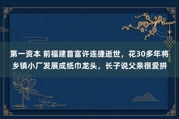 第一资本 前福建首富许连捷逝世，花30多年将乡镇小厂发展成纸巾龙头，长子说父亲很爱拼