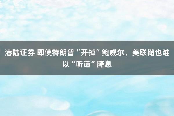 港陆证券 即使特朗普“开掉”鲍威尔，美联储也难以“听话”降息