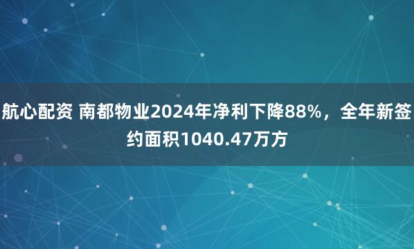航心配资 南都物业2024年净利下降88%，全年新签约面积1040.47万方