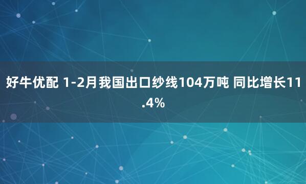 好牛优配 1-2月我国出口纱线104万吨 同比增长11.4%