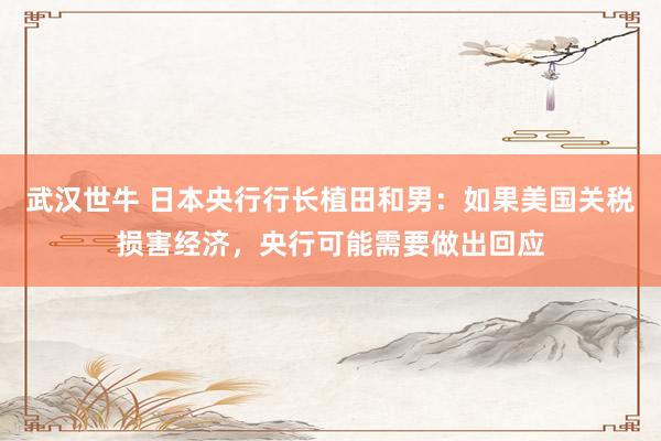 武汉世牛 日本央行行长植田和男：如果美国关税损害经济，央行可能需要做出回应