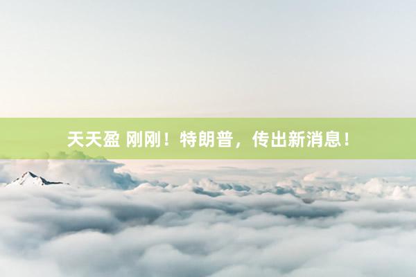 天天盈 刚刚！特朗普，传出新消息！