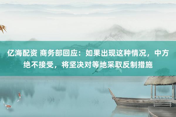 亿海配资 商务部回应：如果出现这种情况，中方绝不接受，将坚决对等地采取反制措施