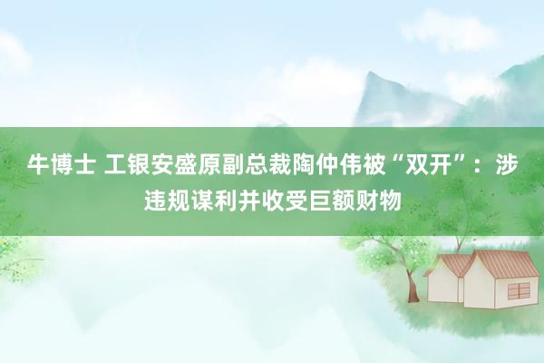 牛博士 工银安盛原副总裁陶仲伟被“双开”：涉违规谋利并收受巨额财物