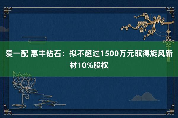 爱一配 惠丰钻石：拟不超过1500万元取得旋风新材10%股权
