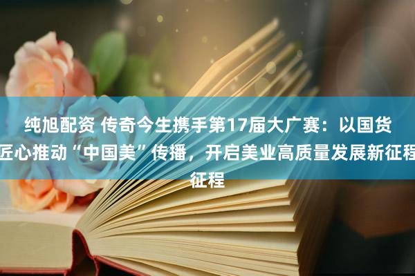 纯旭配资 传奇今生携手第17届大广赛：以国货匠心推动“中国美”传播，开启美业高质量发展新征程