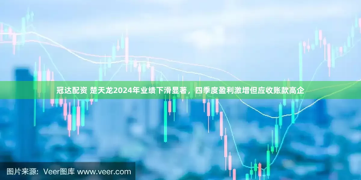冠达配资 楚天龙2024年业绩下滑显著，四季度盈利激增但应收账款高企