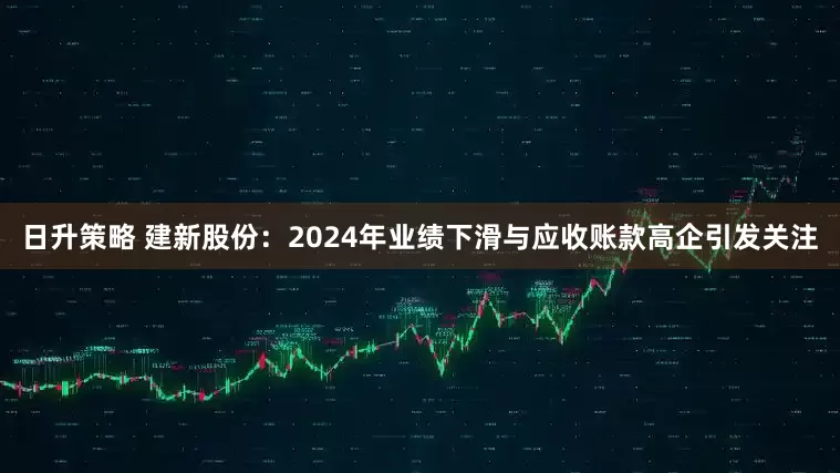 日升策略 建新股份：2024年业绩下滑与应收账款高企引发关注