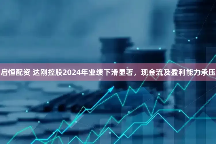 启恒配资 达刚控股2024年业绩下滑显著，现金流及盈利能力承压