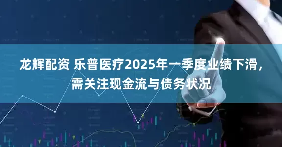 龙辉配资 乐普医疗2025年一季度业绩下滑，需关注现金流与债务状况