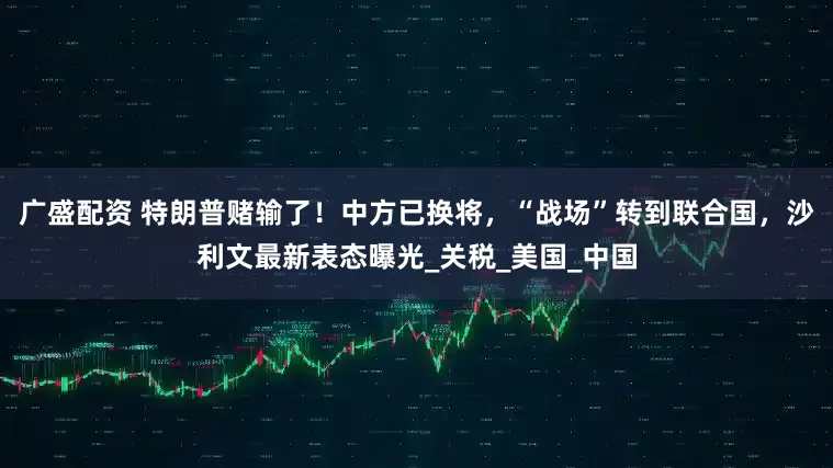 广盛配资 特朗普赌输了！中方已换将，“战场”转到联合国，沙利文最新表态曝光_关税_美国_中国