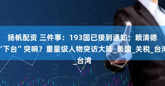 扬帆配资 三件事：193国已接到通知；赖清德“下台”突响？重量级人物突访大陆_美国_关税_台湾
