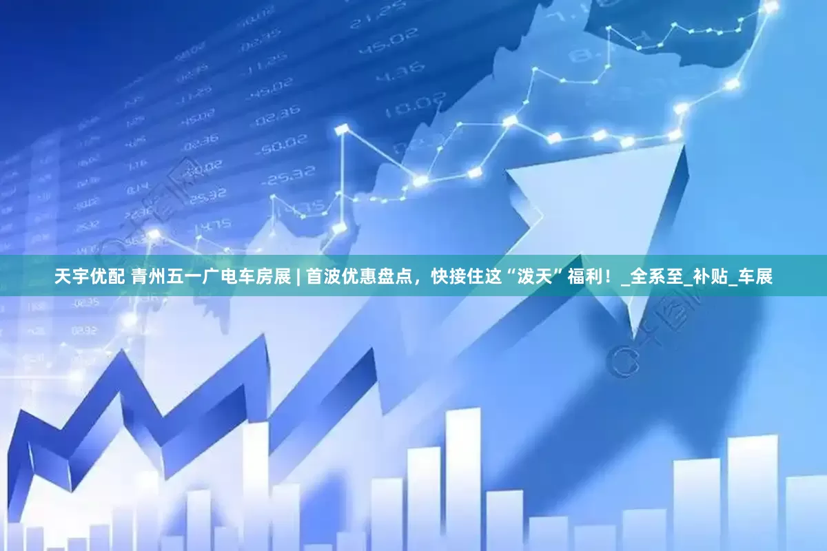 天宇优配 青州五一广电车房展 | 首波优惠盘点，快接住这“泼天”福利！_全系至_补贴_车展