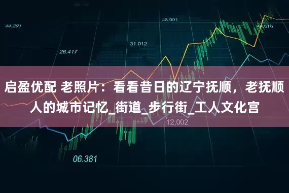 启盈优配 老照片：看看昔日的辽宁抚顺，老抚顺人的城市记忆_街道_步行街_工人文化宫