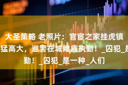 大圣策略 老照片：官宦之家挂虎镇宅，太监威猛高大，巡警在城隍庙执勤！_囚犯_是一种_人们