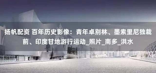 扬帆配资 百年历史影像：青年卓别林、墨索里尼独裁前、印度甘地游行运动_照片_南多_洪水