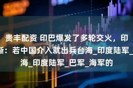 贵丰配资 印巴爆发了多轮交火，印网友大言不惭：若中国介入就出兵台海_印度陆军_巴军_海军的