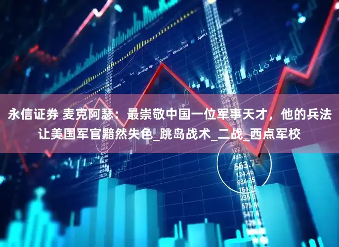 永信证券 麦克阿瑟：最崇敬中国一位军事天才，他的兵法让美国军官黯然失色_跳岛战术_二战_西点军校