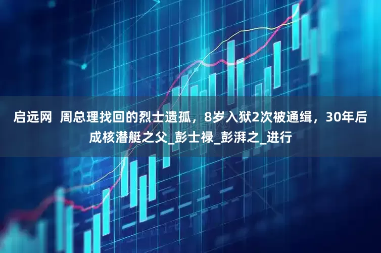启远网  周总理找回的烈士遗孤，8岁入狱2次被通缉，30年后成核潜艇之父_彭士禄_彭湃之_进行