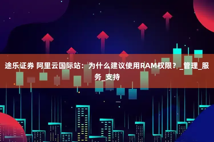 途乐证券 阿里云国际站：为什么建议使用RAM权限？_管理_服务_支持