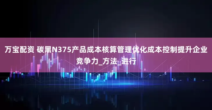 万宝配资 碳黑N375产品成本核算管理优化成本控制提升企业竞争力_方法_进行