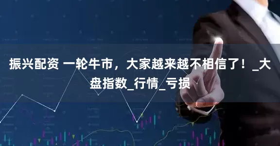 振兴配资 一轮牛市，大家越来越不相信了！_大盘指数_行情_亏损