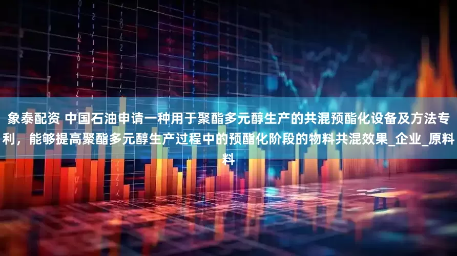 象泰配资 中国石油申请一种用于聚酯多元醇生产的共混预酯化设备及方法专利，能够提高聚酯多元醇生产过程中的预酯化阶段的物料共混效果_企业_原料
