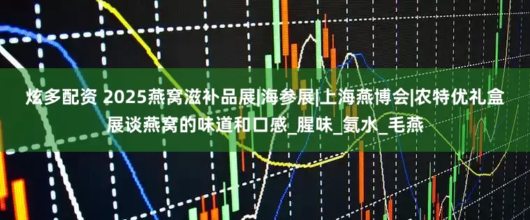 炫多配资 2025燕窝滋补品展|海参展|上海燕博会|农特优礼盒展谈燕窝的味道和口感_腥味_氨水_毛燕