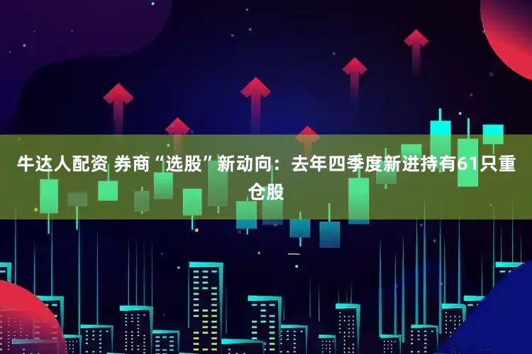 牛达人配资 券商“选股”新动向：去年四季度新进持有61只重仓股