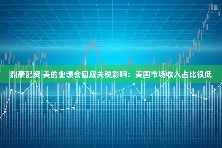 鼎豪配资 美的业绩会回应关税影响：美国市场收入占比很低