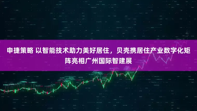 申捷策略 以智能技术助力美好居住，贝壳携居住产业数字化矩阵亮相广州国际智建展