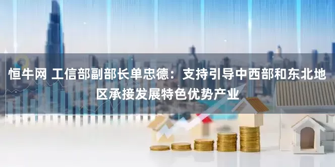 恒牛网 工信部副部长单忠德：支持引导中西部和东北地区承接发展特色优势产业