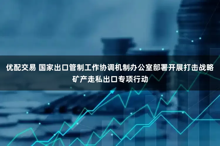 优配交易 国家出口管制工作协调机制办公室部署开展打击战略矿产走私出口专项行动