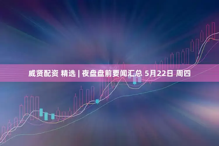 威贤配资 精选 | 夜盘盘前要闻汇总 5月22日 周四