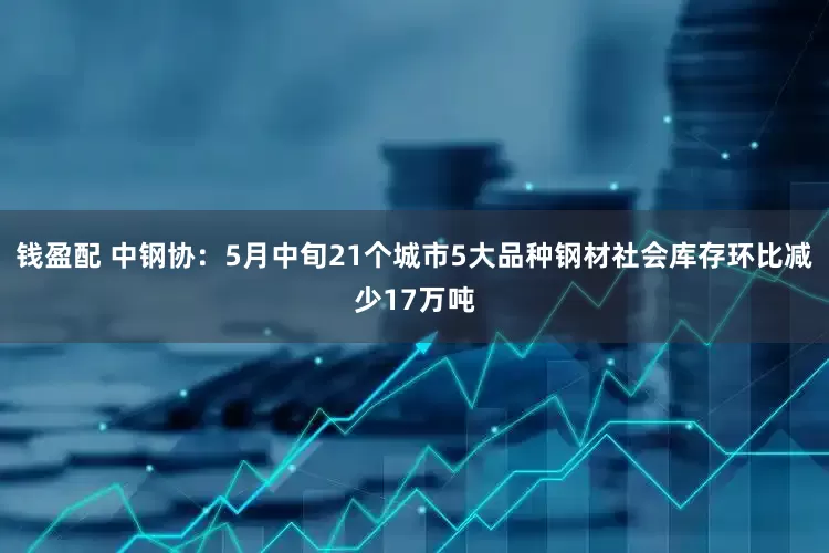 钱盈配 中钢协：5月中旬21个城市5大品种钢材社会库存环比减少17万吨