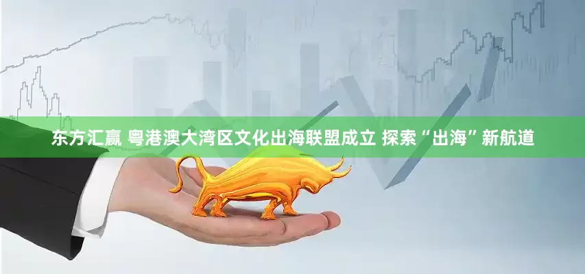 东方汇赢 粤港澳大湾区文化出海联盟成立 探索“出海”新航道