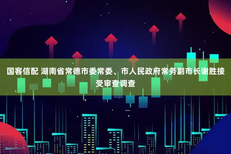 国客信配 湖南省常德市委常委、市人民政府常务副市长谢胜接受审查调查