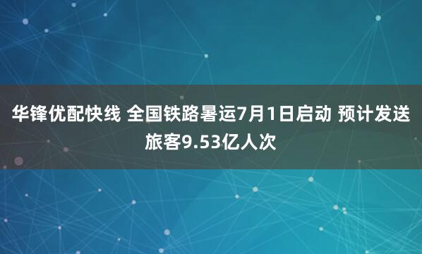 华锋优配快线 全国铁路暑运7月1日启动 预计发送旅客9.53亿人次