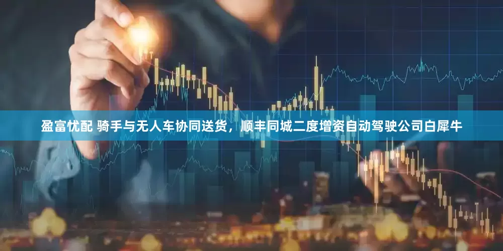 盈富忧配 骑手与无人车协同送货，顺丰同城二度增资自动驾驶公司白犀牛