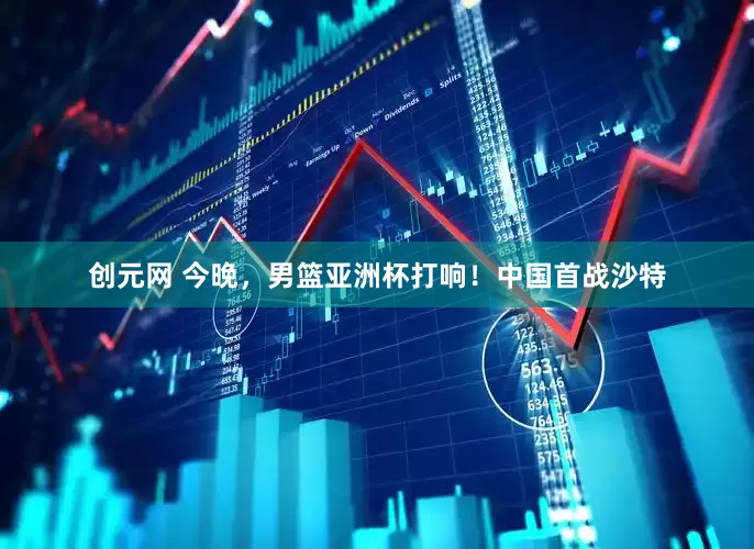 创元网 今晚，男篮亚洲杯打响！中国首战沙特