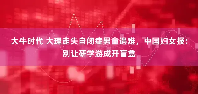 大牛时代 大理走失自闭症男童遇难，中国妇女报：别让研学游成开盲盒