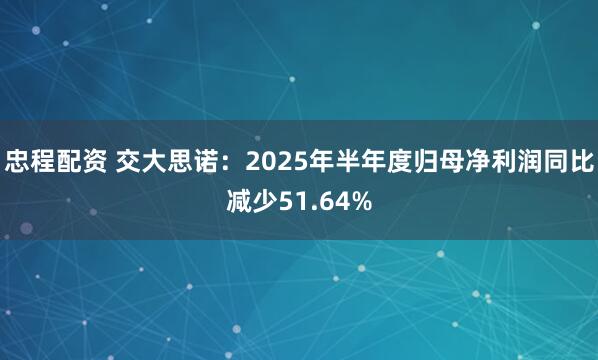 忠程配资 交大思诺：2025年半年度归母净利润同比减少51.64%