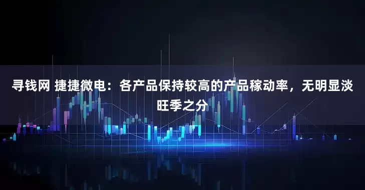 寻钱网 捷捷微电：各产品保持较高的产品稼动率，无明显淡旺季之分