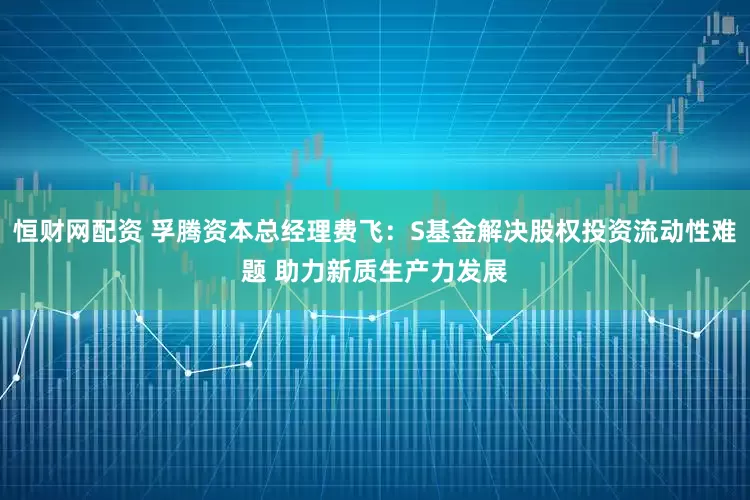 恒财网配资 孚腾资本总经理费飞：S基金解决股权投资流动性难题 助力新质生产力发展