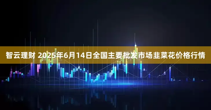 智云理财 2025年6月14日全国主要批发市场韭菜花价格行情