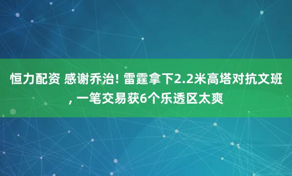 恒力配资 感谢乔治! 雷霆拿下2.2米高塔对抗文班, 一笔交易获6个乐透区太爽