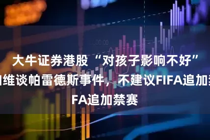 大牛证券港股 “对孩子影响不好”，加维谈帕雷德斯事件，不建议FIFA追加禁赛
