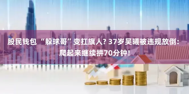 股民钱包 “躲球哥”变扛旗人? 37岁吴曦被违规放倒: 爬起来继续拼70分钟!